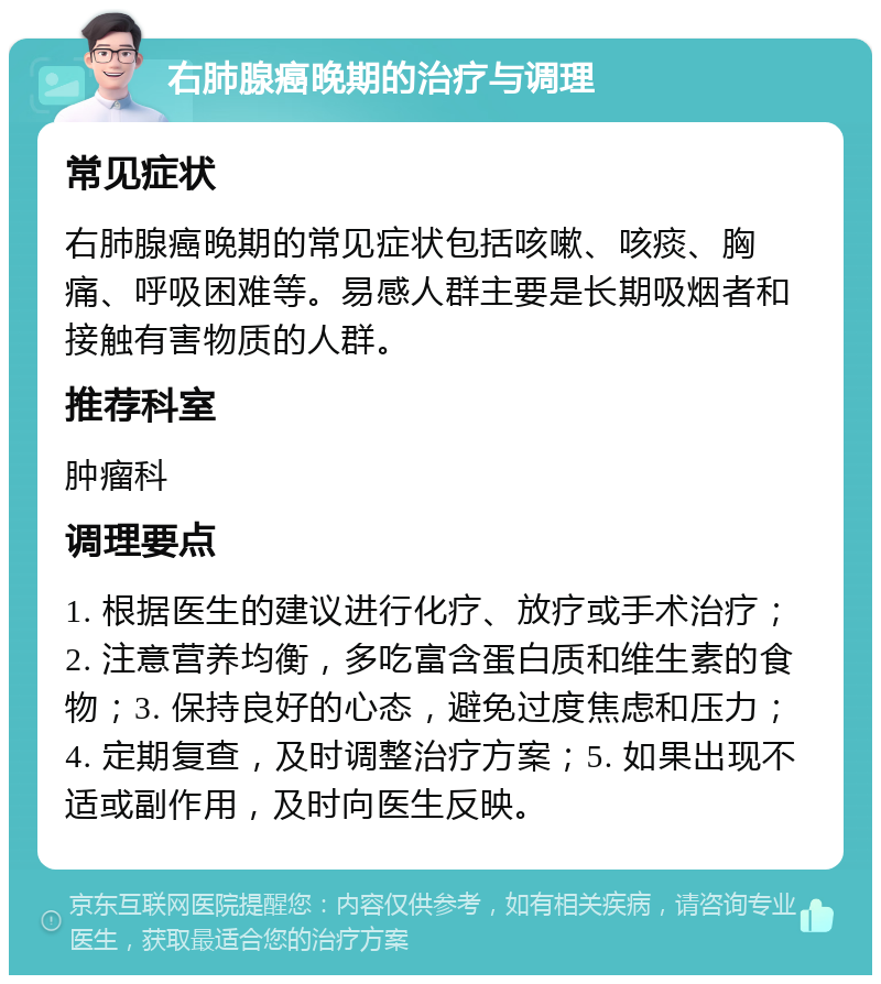 右肺腺癌晚期的治疗与调理 常见症状 右肺腺癌晚期的常见症状包括咳嗽、咳痰、胸痛、呼吸困难等。易感人群主要是长期吸烟者和接触有害物质的人群。 推荐科室 肿瘤科 调理要点 1. 根据医生的建议进行化疗、放疗或手术治疗；2. 注意营养均衡，多吃富含蛋白质和维生素的食物；3. 保持良好的心态，避免过度焦虑和压力；4. 定期复查，及时调整治疗方案；5. 如果出现不适或副作用，及时向医生反映。