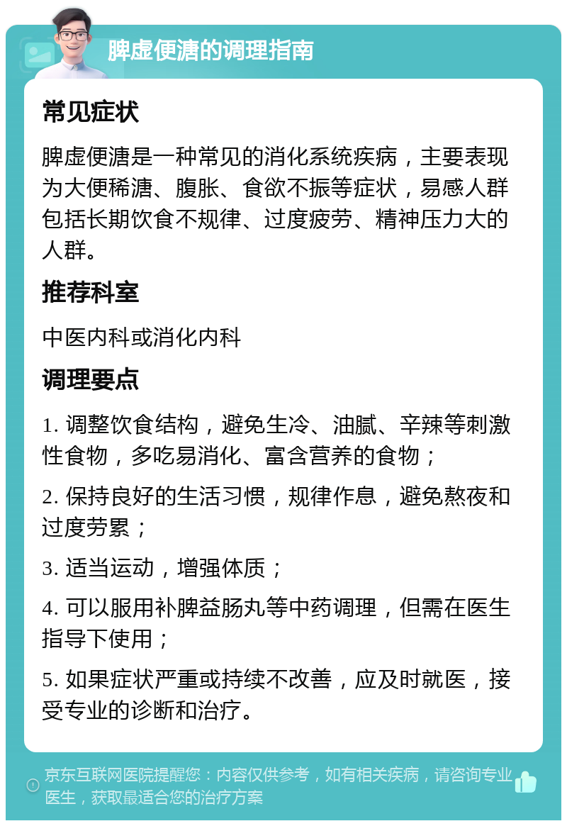 脾虚便溏的调理指南 常见症状 脾虚便溏是一种常见的消化系统疾病，主要表现为大便稀溏、腹胀、食欲不振等症状，易感人群包括长期饮食不规律、过度疲劳、精神压力大的人群。 推荐科室 中医内科或消化内科 调理要点 1. 调整饮食结构，避免生冷、油腻、辛辣等刺激性食物，多吃易消化、富含营养的食物； 2. 保持良好的生活习惯，规律作息，避免熬夜和过度劳累； 3. 适当运动，增强体质； 4. 可以服用补脾益肠丸等中药调理，但需在医生指导下使用； 5. 如果症状严重或持续不改善，应及时就医，接受专业的诊断和治疗。