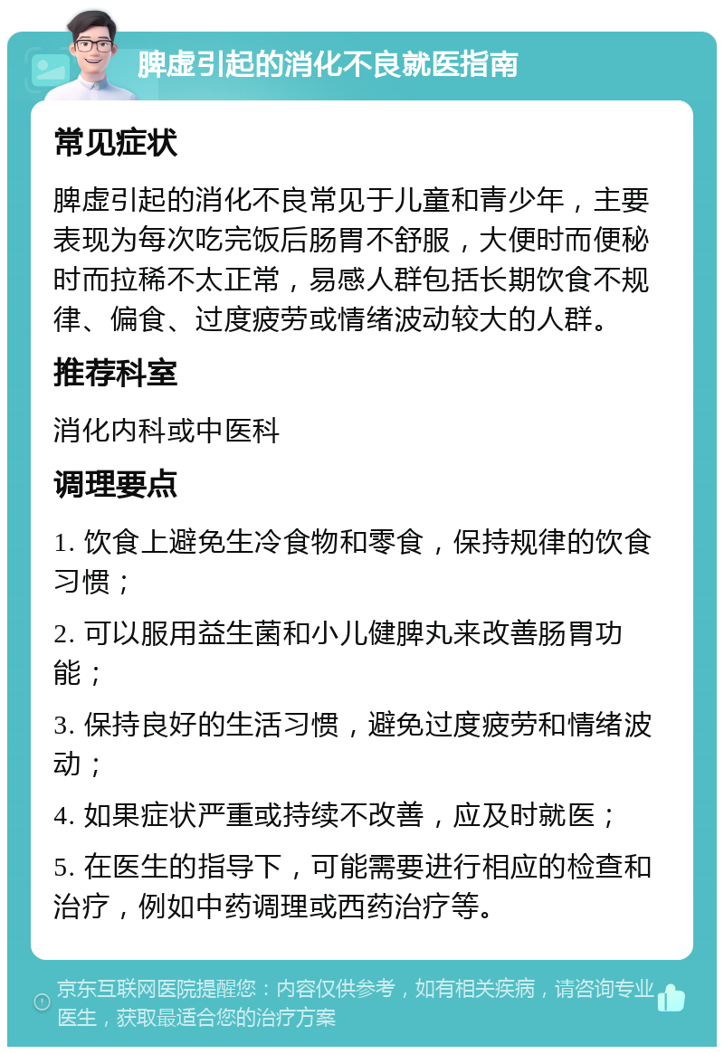 脾虚引起的消化不良就医指南 常见症状 脾虚引起的消化不良常见于儿童和青少年，主要表现为每次吃完饭后肠胃不舒服，大便时而便秘时而拉稀不太正常，易感人群包括长期饮食不规律、偏食、过度疲劳或情绪波动较大的人群。 推荐科室 消化内科或中医科 调理要点 1. 饮食上避免生冷食物和零食，保持规律的饮食习惯； 2. 可以服用益生菌和小儿健脾丸来改善肠胃功能； 3. 保持良好的生活习惯，避免过度疲劳和情绪波动； 4. 如果症状严重或持续不改善，应及时就医； 5. 在医生的指导下，可能需要进行相应的检查和治疗，例如中药调理或西药治疗等。