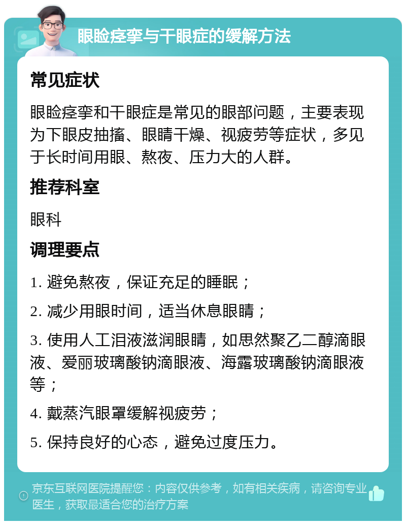 眼睑痉挛与干眼症的缓解方法 常见症状 眼睑痉挛和干眼症是常见的眼部问题，主要表现为下眼皮抽搐、眼睛干燥、视疲劳等症状，多见于长时间用眼、熬夜、压力大的人群。 推荐科室 眼科 调理要点 1. 避免熬夜，保证充足的睡眠； 2. 减少用眼时间，适当休息眼睛； 3. 使用人工泪液滋润眼睛，如思然聚乙二醇滴眼液、爱丽玻璃酸钠滴眼液、海露玻璃酸钠滴眼液等； 4. 戴蒸汽眼罩缓解视疲劳； 5. 保持良好的心态，避免过度压力。