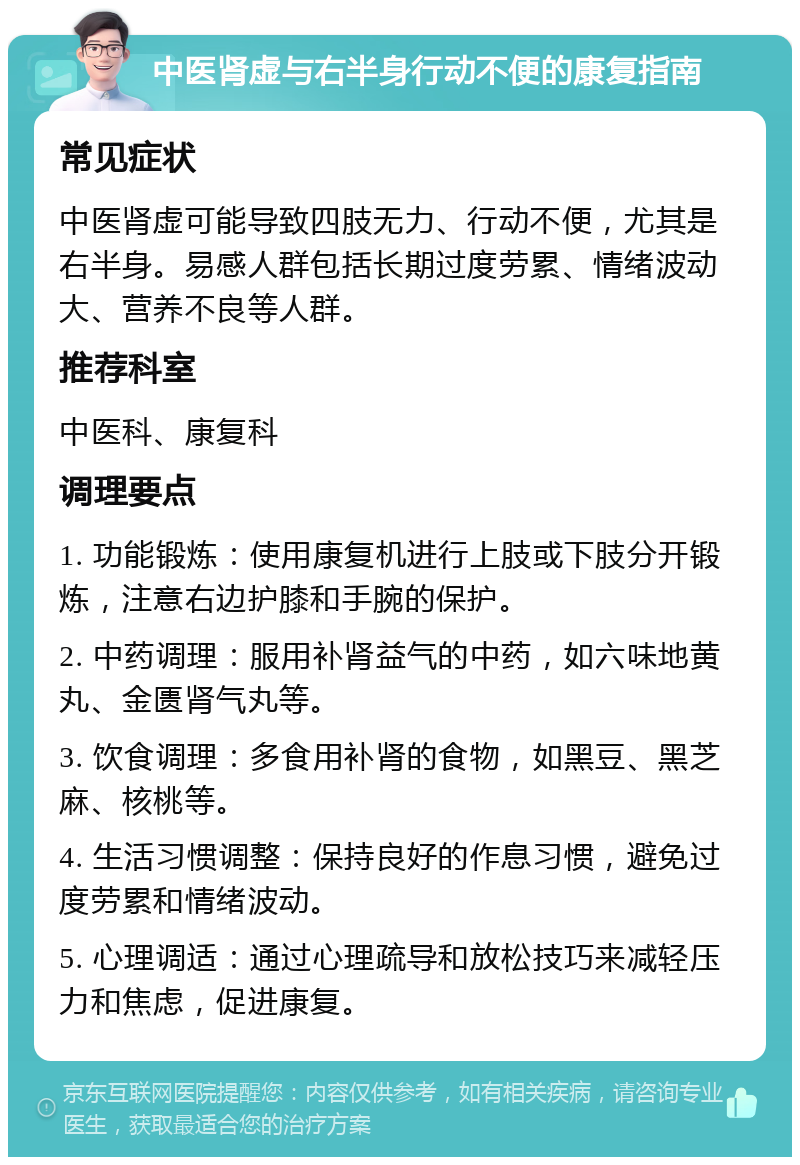 中医肾虚与右半身行动不便的康复指南 常见症状 中医肾虚可能导致四肢无力、行动不便，尤其是右半身。易感人群包括长期过度劳累、情绪波动大、营养不良等人群。 推荐科室 中医科、康复科 调理要点 1. 功能锻炼：使用康复机进行上肢或下肢分开锻炼，注意右边护膝和手腕的保护。 2. 中药调理：服用补肾益气的中药，如六味地黄丸、金匮肾气丸等。 3. 饮食调理：多食用补肾的食物，如黑豆、黑芝麻、核桃等。 4. 生活习惯调整：保持良好的作息习惯，避免过度劳累和情绪波动。 5. 心理调适：通过心理疏导和放松技巧来减轻压力和焦虑，促进康复。