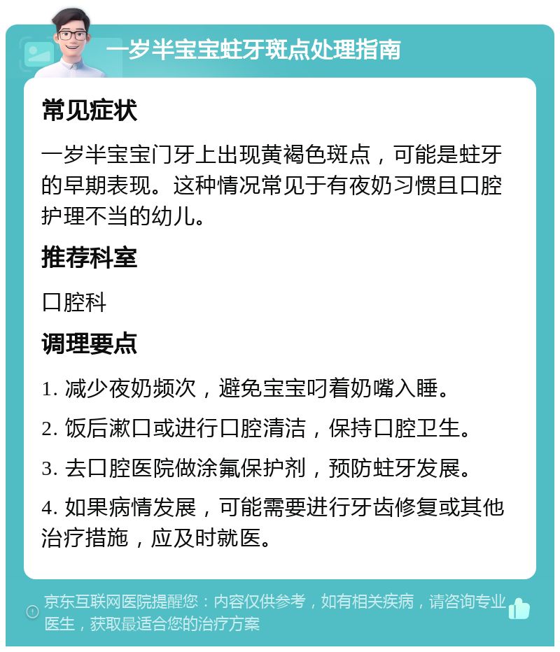 一岁半宝宝蛀牙斑点处理指南 常见症状 一岁半宝宝门牙上出现黄褐色斑点，可能是蛀牙的早期表现。这种情况常见于有夜奶习惯且口腔护理不当的幼儿。 推荐科室 口腔科 调理要点 1. 减少夜奶频次，避免宝宝叼着奶嘴入睡。 2. 饭后漱口或进行口腔清洁，保持口腔卫生。 3. 去口腔医院做涂氟保护剂，预防蛀牙发展。 4. 如果病情发展，可能需要进行牙齿修复或其他治疗措施，应及时就医。