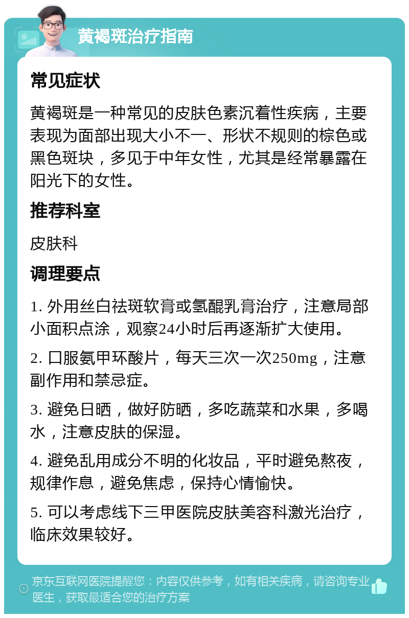 黄褐斑治疗指南 常见症状 黄褐斑是一种常见的皮肤色素沉着性疾病，主要表现为面部出现大小不一、形状不规则的棕色或黑色斑块，多见于中年女性，尤其是经常暴露在阳光下的女性。 推荐科室 皮肤科 调理要点 1. 外用丝白祛斑软膏或氢醌乳膏治疗，注意局部小面积点涂，观察24小时后再逐渐扩大使用。 2. 口服氨甲环酸片，每天三次一次250mg，注意副作用和禁忌症。 3. 避免日晒，做好防晒，多吃蔬菜和水果，多喝水，注意皮肤的保湿。 4. 避免乱用成分不明的化妆品，平时避免熬夜，规律作息，避免焦虑，保持心情愉快。 5. 可以考虑线下三甲医院皮肤美容科激光治疗，临床效果较好。