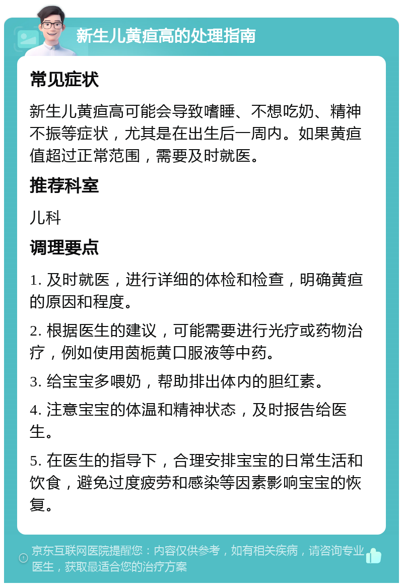 新生儿黄疸高的处理指南 常见症状 新生儿黄疸高可能会导致嗜睡、不想吃奶、精神不振等症状，尤其是在出生后一周内。如果黄疸值超过正常范围，需要及时就医。 推荐科室 儿科 调理要点 1. 及时就医，进行详细的体检和检查，明确黄疸的原因和程度。 2. 根据医生的建议，可能需要进行光疗或药物治疗，例如使用茵栀黄口服液等中药。 3. 给宝宝多喂奶，帮助排出体内的胆红素。 4. 注意宝宝的体温和精神状态，及时报告给医生。 5. 在医生的指导下，合理安排宝宝的日常生活和饮食，避免过度疲劳和感染等因素影响宝宝的恢复。