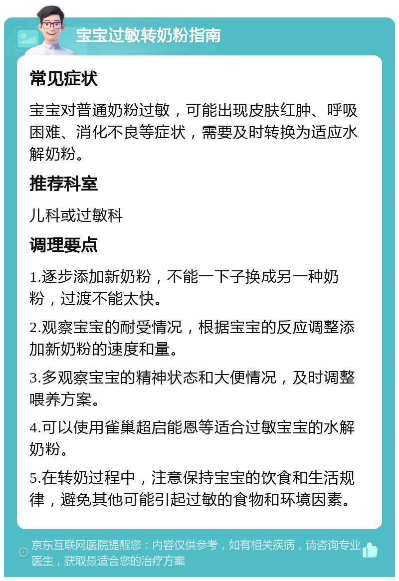 宝宝过敏转奶粉指南 常见症状 宝宝对普通奶粉过敏，可能出现皮肤红肿、呼吸困难、消化不良等症状，需要及时转换为适应水解奶粉。 推荐科室 儿科或过敏科 调理要点 1.逐步添加新奶粉，不能一下子换成另一种奶粉，过渡不能太快。 2.观察宝宝的耐受情况，根据宝宝的反应调整添加新奶粉的速度和量。 3.多观察宝宝的精神状态和大便情况，及时调整喂养方案。 4.可以使用雀巢超启能恩等适合过敏宝宝的水解奶粉。 5.在转奶过程中，注意保持宝宝的饮食和生活规律，避免其他可能引起过敏的食物和环境因素。