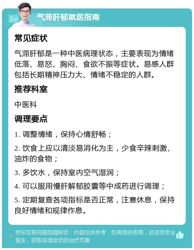 气滞肝郁就医指南 常见症状 气滞肝郁是一种中医病理状态，主要表现为情绪低落、易怒、胸闷、食欲不振等症状。易感人群包括长期精神压力大、情绪不稳定的人群。 推荐科室 中医科 调理要点 1. 调整情绪，保持心情舒畅； 2. 饮食上应以清淡易消化为主，少食辛辣刺激、油炸的食物； 3. 多饮水，保持室内空气湿润； 4. 可以服用慢肝解郁胶囊等中成药进行调理； 5. 定期复查各项指标是否正常，注意休息，保持良好情绪和规律作息。