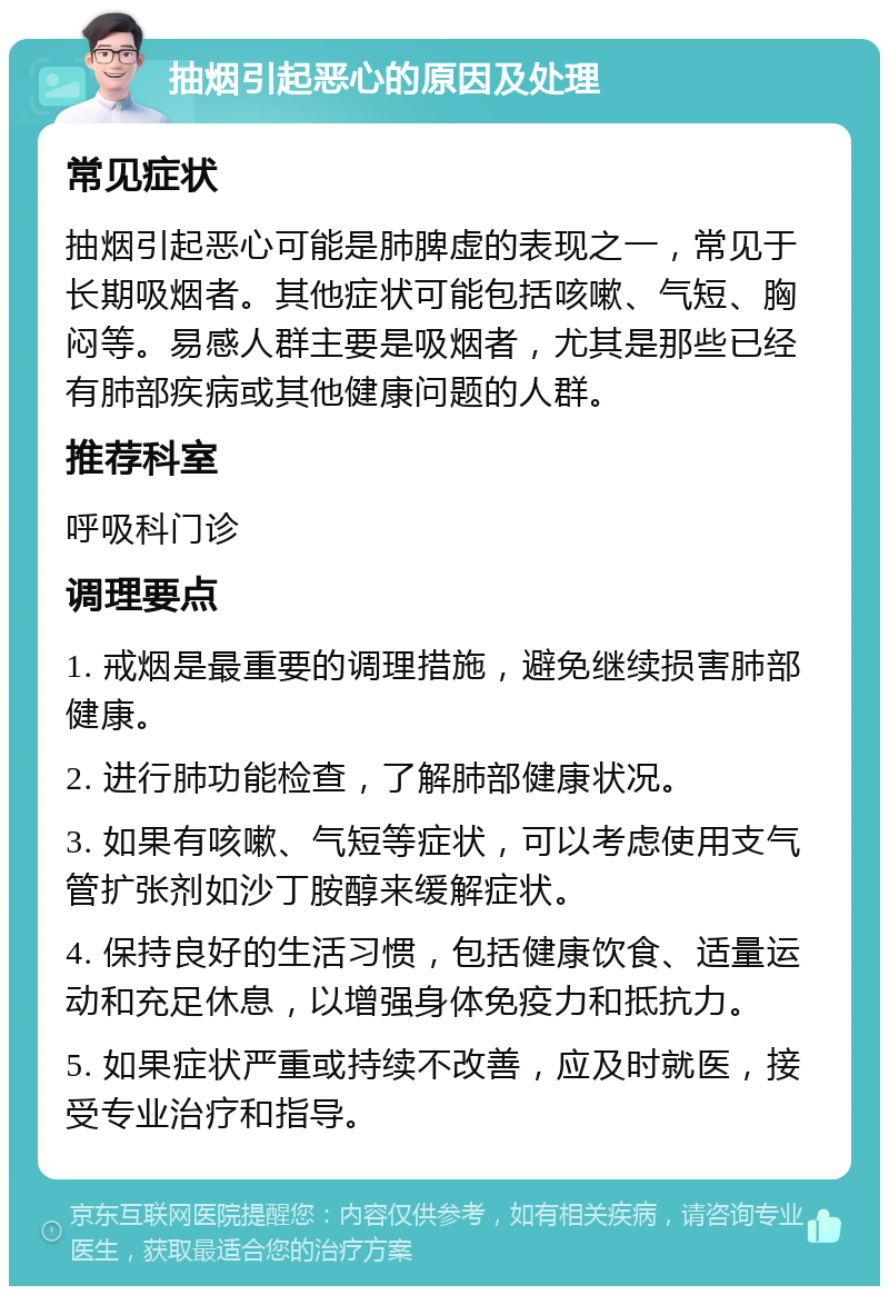 抽烟引起恶心的原因及处理 常见症状 抽烟引起恶心可能是肺脾虚的表现之一，常见于长期吸烟者。其他症状可能包括咳嗽、气短、胸闷等。易感人群主要是吸烟者，尤其是那些已经有肺部疾病或其他健康问题的人群。 推荐科室 呼吸科门诊 调理要点 1. 戒烟是最重要的调理措施，避免继续损害肺部健康。 2. 进行肺功能检查，了解肺部健康状况。 3. 如果有咳嗽、气短等症状，可以考虑使用支气管扩张剂如沙丁胺醇来缓解症状。 4. 保持良好的生活习惯，包括健康饮食、适量运动和充足休息，以增强身体免疫力和抵抗力。 5. 如果症状严重或持续不改善，应及时就医，接受专业治疗和指导。