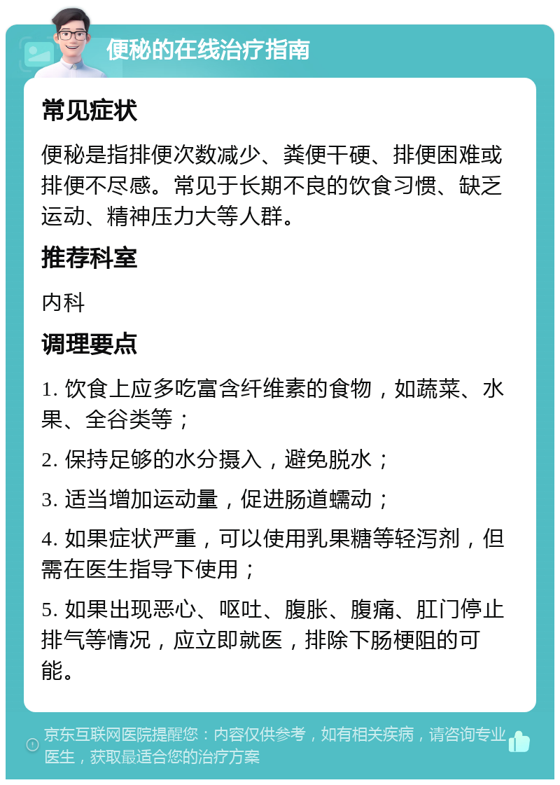 便秘的在线治疗指南 常见症状 便秘是指排便次数减少、粪便干硬、排便困难或排便不尽感。常见于长期不良的饮食习惯、缺乏运动、精神压力大等人群。 推荐科室 内科 调理要点 1. 饮食上应多吃富含纤维素的食物，如蔬菜、水果、全谷类等； 2. 保持足够的水分摄入，避免脱水； 3. 适当增加运动量，促进肠道蠕动； 4. 如果症状严重，可以使用乳果糖等轻泻剂，但需在医生指导下使用； 5. 如果出现恶心、呕吐、腹胀、腹痛、肛门停止排气等情况，应立即就医，排除下肠梗阻的可能。