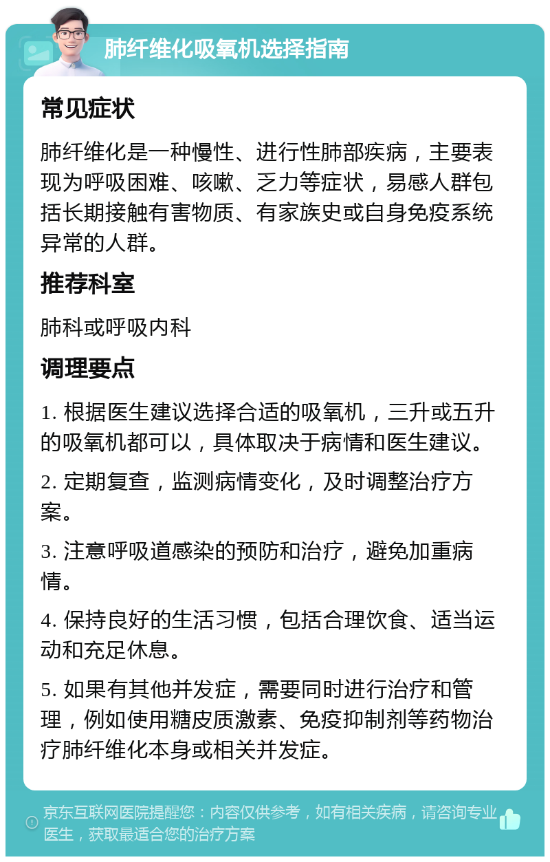 肺纤维化吸氧机选择指南 常见症状 肺纤维化是一种慢性、进行性肺部疾病，主要表现为呼吸困难、咳嗽、乏力等症状，易感人群包括长期接触有害物质、有家族史或自身免疫系统异常的人群。 推荐科室 肺科或呼吸内科 调理要点 1. 根据医生建议选择合适的吸氧机，三升或五升的吸氧机都可以，具体取决于病情和医生建议。 2. 定期复查，监测病情变化，及时调整治疗方案。 3. 注意呼吸道感染的预防和治疗，避免加重病情。 4. 保持良好的生活习惯，包括合理饮食、适当运动和充足休息。 5. 如果有其他并发症，需要同时进行治疗和管理，例如使用糖皮质激素、免疫抑制剂等药物治疗肺纤维化本身或相关并发症。