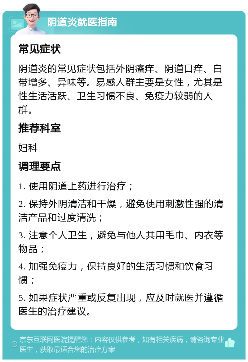 阴道炎就医指南 常见症状 阴道炎的常见症状包括外阴瘙痒、阴道口痒、白带增多、异味等。易感人群主要是女性，尤其是性生活活跃、卫生习惯不良、免疫力较弱的人群。 推荐科室 妇科 调理要点 1. 使用阴道上药进行治疗； 2. 保持外阴清洁和干燥，避免使用刺激性强的清洁产品和过度清洗； 3. 注意个人卫生，避免与他人共用毛巾、内衣等物品； 4. 加强免疫力，保持良好的生活习惯和饮食习惯； 5. 如果症状严重或反复出现，应及时就医并遵循医生的治疗建议。