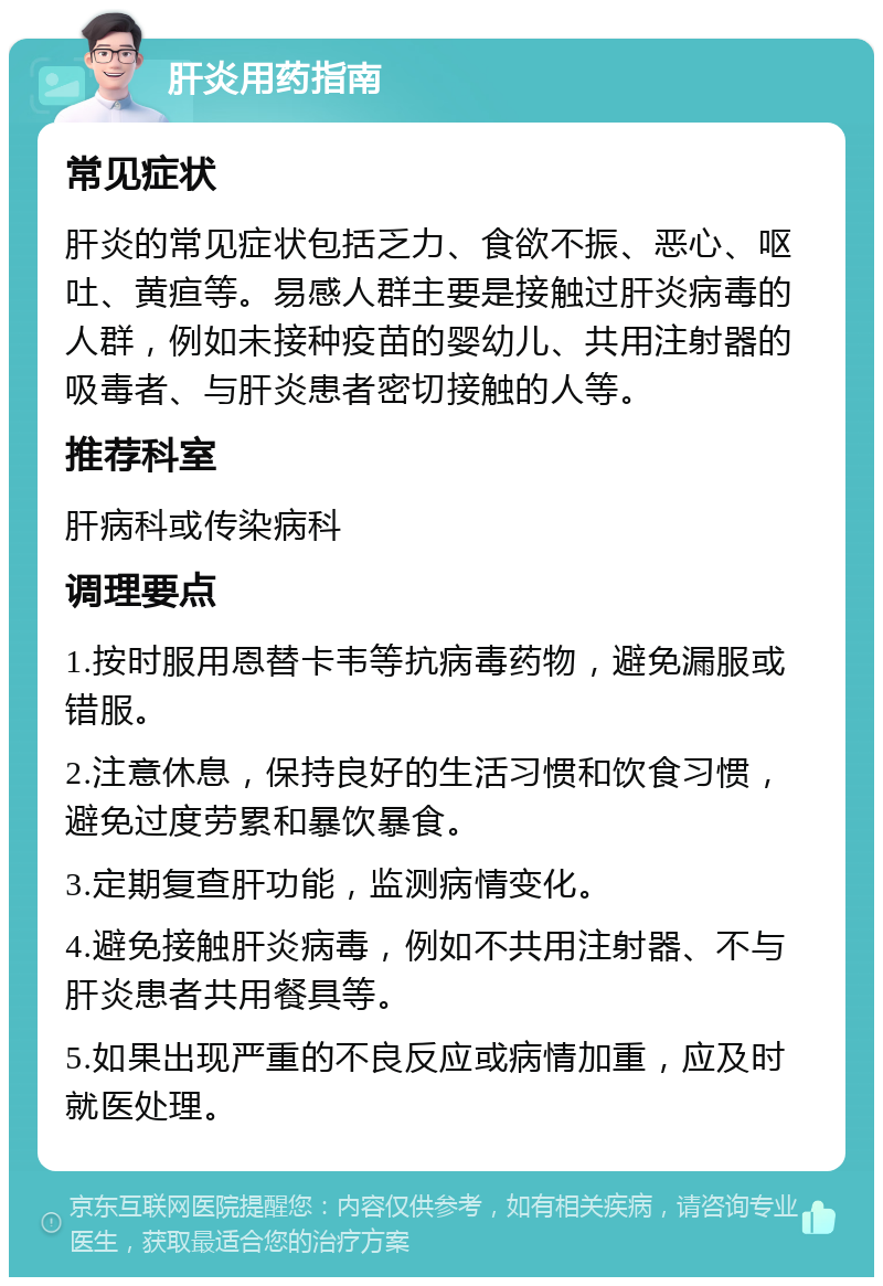 肝炎用药指南 常见症状 肝炎的常见症状包括乏力、食欲不振、恶心、呕吐、黄疸等。易感人群主要是接触过肝炎病毒的人群，例如未接种疫苗的婴幼儿、共用注射器的吸毒者、与肝炎患者密切接触的人等。 推荐科室 肝病科或传染病科 调理要点 1.按时服用恩替卡韦等抗病毒药物，避免漏服或错服。 2.注意休息，保持良好的生活习惯和饮食习惯，避免过度劳累和暴饮暴食。 3.定期复查肝功能，监测病情变化。 4.避免接触肝炎病毒，例如不共用注射器、不与肝炎患者共用餐具等。 5.如果出现严重的不良反应或病情加重，应及时就医处理。