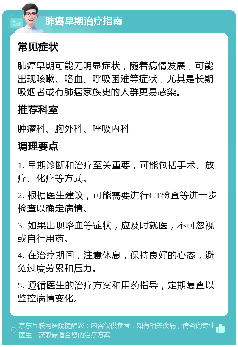 肺癌早期治疗指南 常见症状 肺癌早期可能无明显症状，随着病情发展，可能出现咳嗽、咯血、呼吸困难等症状，尤其是长期吸烟者或有肺癌家族史的人群更易感染。 推荐科室 肿瘤科、胸外科、呼吸内科 调理要点 1. 早期诊断和治疗至关重要，可能包括手术、放疗、化疗等方式。 2. 根据医生建议，可能需要进行CT检查等进一步检查以确定病情。 3. 如果出现咯血等症状，应及时就医，不可忽视或自行用药。 4. 在治疗期间，注意休息，保持良好的心态，避免过度劳累和压力。 5. 遵循医生的治疗方案和用药指导，定期复查以监控病情变化。