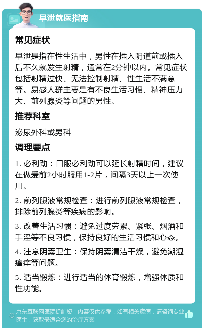 早泄就医指南 常见症状 早泄是指在性生活中，男性在插入阴道前或插入后不久就发生射精，通常在2分钟以内。常见症状包括射精过快、无法控制射精、性生活不满意等。易感人群主要是有不良生活习惯、精神压力大、前列腺炎等问题的男性。 推荐科室 泌尿外科或男科 调理要点 1. 必利劲：口服必利劲可以延长射精时间，建议在做爱前2小时服用1-2片，间隔3天以上一次使用。 2. 前列腺液常规检查：进行前列腺液常规检查，排除前列腺炎等疾病的影响。 3. 改善生活习惯：避免过度劳累、紧张、烟酒和手淫等不良习惯，保持良好的生活习惯和心态。 4. 注意阴囊卫生：保持阴囊清洁干燥，避免潮湿瘙痒等问题。 5. 适当锻炼：进行适当的体育锻炼，增强体质和性功能。