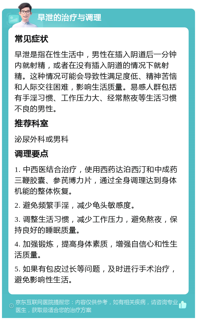 早泄的治疗与调理 常见症状 早泄是指在性生活中，男性在插入阴道后一分钟内就射精，或者在没有插入阴道的情况下就射精。这种情况可能会导致性满足度低、精神苦恼和人际交往困难，影响生活质量。易感人群包括有手淫习惯、工作压力大、经常熬夜等生活习惯不良的男性。 推荐科室 泌尿外科或男科 调理要点 1. 中西医结合治疗，使用西药达泊西汀和中成药三鞭胶囊、参芪博力片，通过全身调理达到身体机能的整体恢复。 2. 避免频繁手淫，减少龟头敏感度。 3. 调整生活习惯，减少工作压力，避免熬夜，保持良好的睡眠质量。 4. 加强锻炼，提高身体素质，增强自信心和性生活质量。 5. 如果有包皮过长等问题，及时进行手术治疗，避免影响性生活。