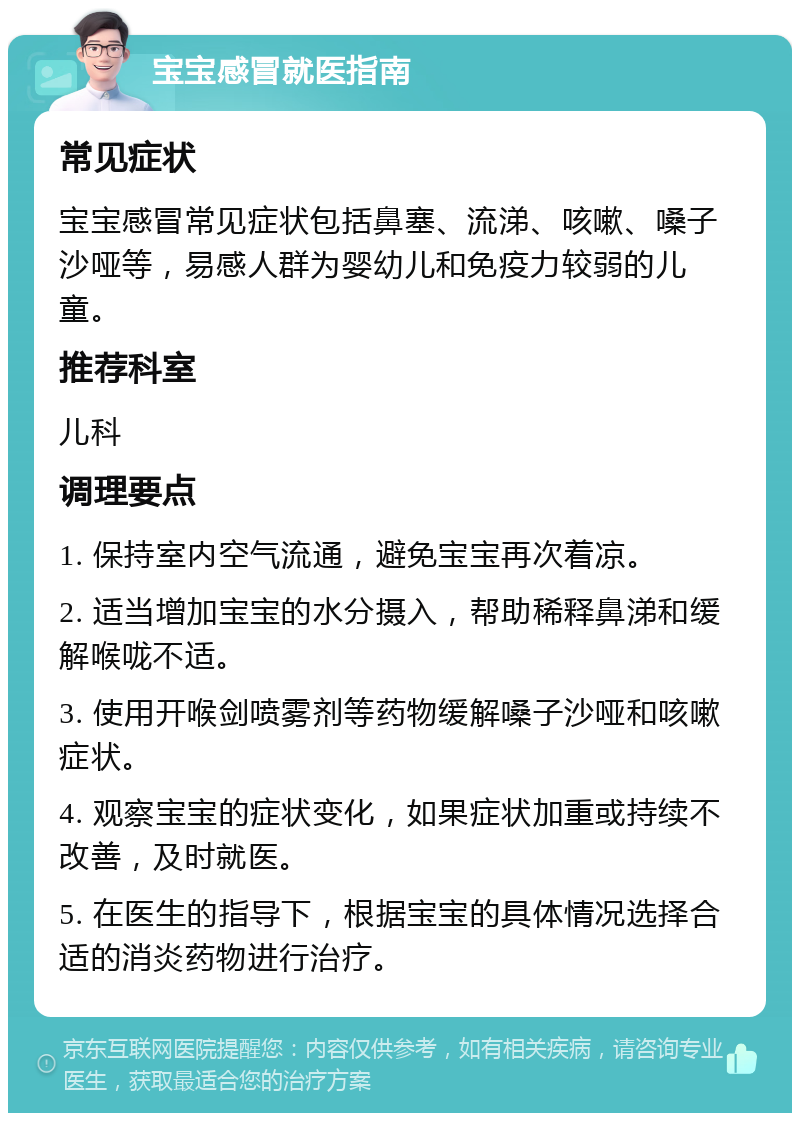 宝宝感冒就医指南 常见症状 宝宝感冒常见症状包括鼻塞、流涕、咳嗽、嗓子沙哑等，易感人群为婴幼儿和免疫力较弱的儿童。 推荐科室 儿科 调理要点 1. 保持室内空气流通，避免宝宝再次着凉。 2. 适当增加宝宝的水分摄入，帮助稀释鼻涕和缓解喉咙不适。 3. 使用开喉剑喷雾剂等药物缓解嗓子沙哑和咳嗽症状。 4. 观察宝宝的症状变化，如果症状加重或持续不改善，及时就医。 5. 在医生的指导下，根据宝宝的具体情况选择合适的消炎药物进行治疗。