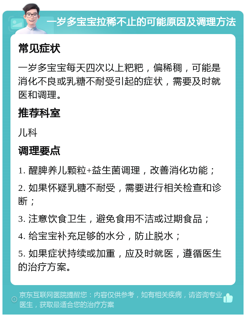 一岁多宝宝拉稀不止的可能原因及调理方法 常见症状 一岁多宝宝每天四次以上粑粑，偏稀稠，可能是消化不良或乳糖不耐受引起的症状，需要及时就医和调理。 推荐科室 儿科 调理要点 1. 醒脾养儿颗粒+益生菌调理，改善消化功能； 2. 如果怀疑乳糖不耐受，需要进行相关检查和诊断； 3. 注意饮食卫生，避免食用不洁或过期食品； 4. 给宝宝补充足够的水分，防止脱水； 5. 如果症状持续或加重，应及时就医，遵循医生的治疗方案。