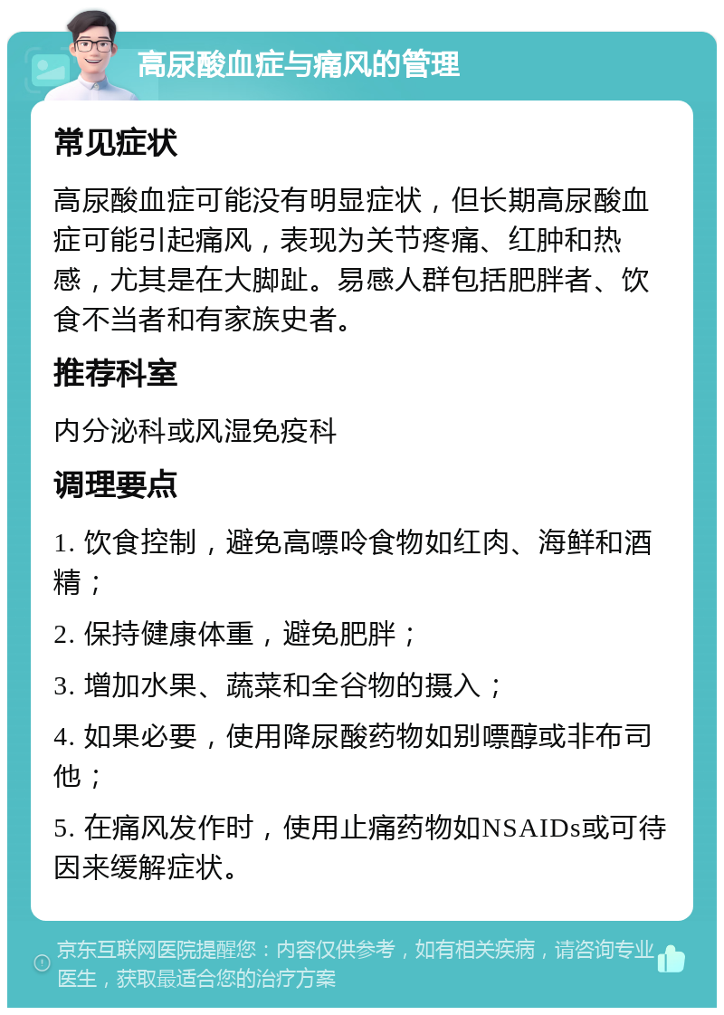 高尿酸血症与痛风的管理 常见症状 高尿酸血症可能没有明显症状，但长期高尿酸血症可能引起痛风，表现为关节疼痛、红肿和热感，尤其是在大脚趾。易感人群包括肥胖者、饮食不当者和有家族史者。 推荐科室 内分泌科或风湿免疫科 调理要点 1. 饮食控制，避免高嘌呤食物如红肉、海鲜和酒精； 2. 保持健康体重，避免肥胖； 3. 增加水果、蔬菜和全谷物的摄入； 4. 如果必要，使用降尿酸药物如别嘌醇或非布司他； 5. 在痛风发作时，使用止痛药物如NSAIDs或可待因来缓解症状。