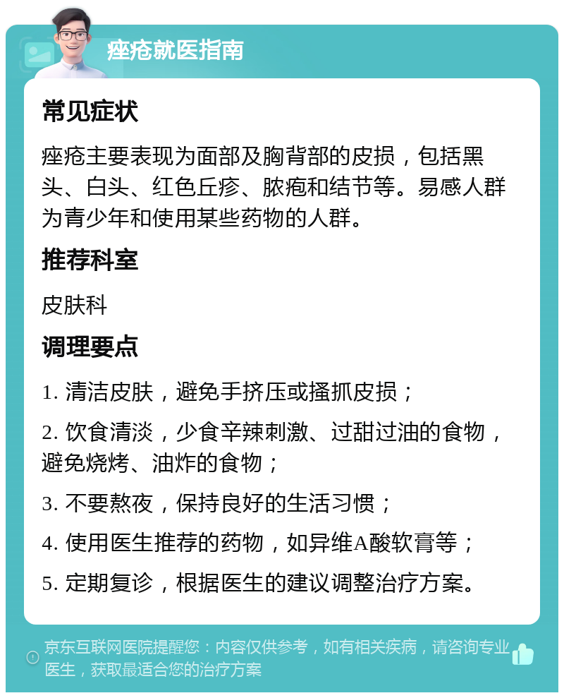 痤疮就医指南 常见症状 痤疮主要表现为面部及胸背部的皮损，包括黑头、白头、红色丘疹、脓疱和结节等。易感人群为青少年和使用某些药物的人群。 推荐科室 皮肤科 调理要点 1. 清洁皮肤，避免手挤压或搔抓皮损； 2. 饮食清淡，少食辛辣刺激、过甜过油的食物，避免烧烤、油炸的食物； 3. 不要熬夜，保持良好的生活习惯； 4. 使用医生推荐的药物，如异维A酸软膏等； 5. 定期复诊，根据医生的建议调整治疗方案。