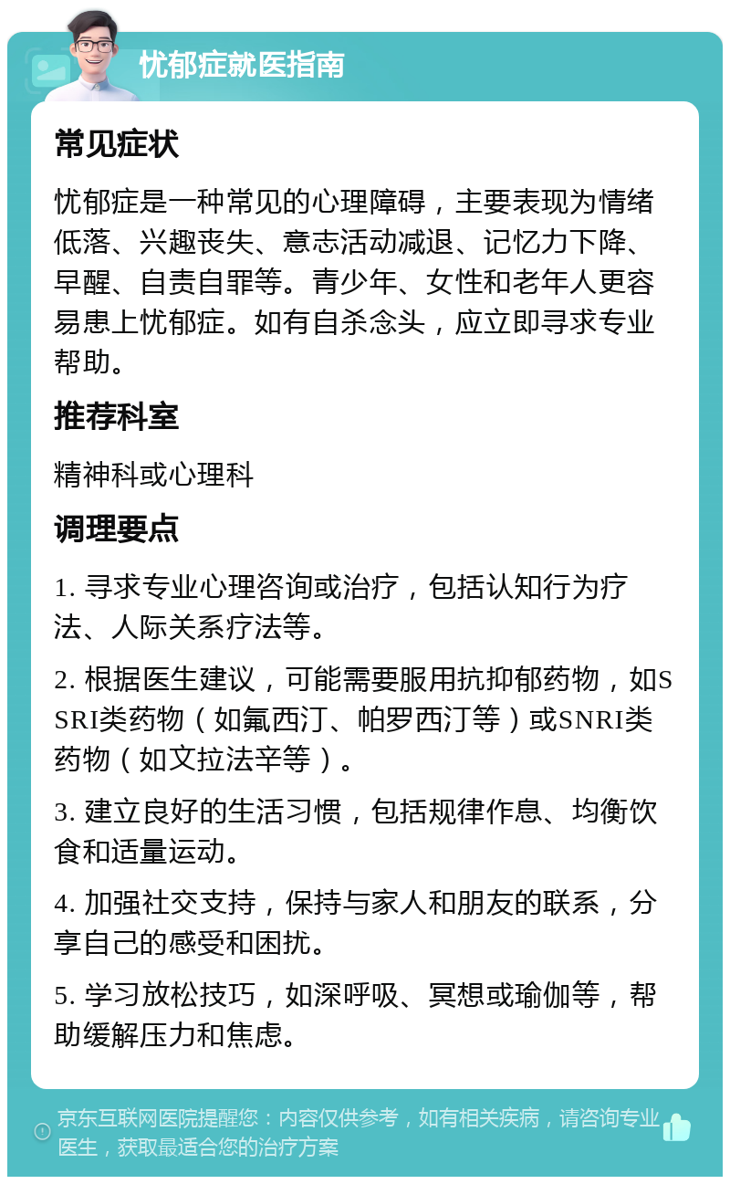 忧郁症就医指南 常见症状 忧郁症是一种常见的心理障碍，主要表现为情绪低落、兴趣丧失、意志活动减退、记忆力下降、早醒、自责自罪等。青少年、女性和老年人更容易患上忧郁症。如有自杀念头，应立即寻求专业帮助。 推荐科室 精神科或心理科 调理要点 1. 寻求专业心理咨询或治疗，包括认知行为疗法、人际关系疗法等。 2. 根据医生建议，可能需要服用抗抑郁药物，如SSRI类药物（如氟西汀、帕罗西汀等）或SNRI类药物（如文拉法辛等）。 3. 建立良好的生活习惯，包括规律作息、均衡饮食和适量运动。 4. 加强社交支持，保持与家人和朋友的联系，分享自己的感受和困扰。 5. 学习放松技巧，如深呼吸、冥想或瑜伽等，帮助缓解压力和焦虑。