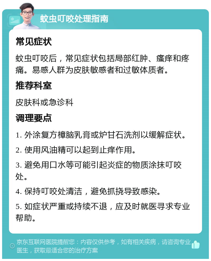 蚊虫叮咬处理指南 常见症状 蚊虫叮咬后，常见症状包括局部红肿、瘙痒和疼痛。易感人群为皮肤敏感者和过敏体质者。 推荐科室 皮肤科或急诊科 调理要点 1. 外涂复方樟脑乳膏或炉甘石洗剂以缓解症状。 2. 使用风油精可以起到止痒作用。 3. 避免用口水等可能引起炎症的物质涂抹叮咬处。 4. 保持叮咬处清洁，避免抓挠导致感染。 5. 如症状严重或持续不退，应及时就医寻求专业帮助。