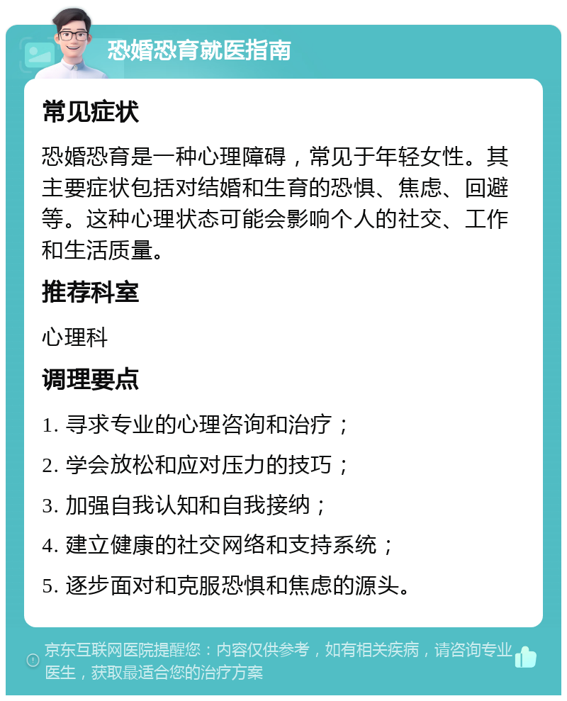 恐婚恐育就医指南 常见症状 恐婚恐育是一种心理障碍，常见于年轻女性。其主要症状包括对结婚和生育的恐惧、焦虑、回避等。这种心理状态可能会影响个人的社交、工作和生活质量。 推荐科室 心理科 调理要点 1. 寻求专业的心理咨询和治疗； 2. 学会放松和应对压力的技巧； 3. 加强自我认知和自我接纳； 4. 建立健康的社交网络和支持系统； 5. 逐步面对和克服恐惧和焦虑的源头。