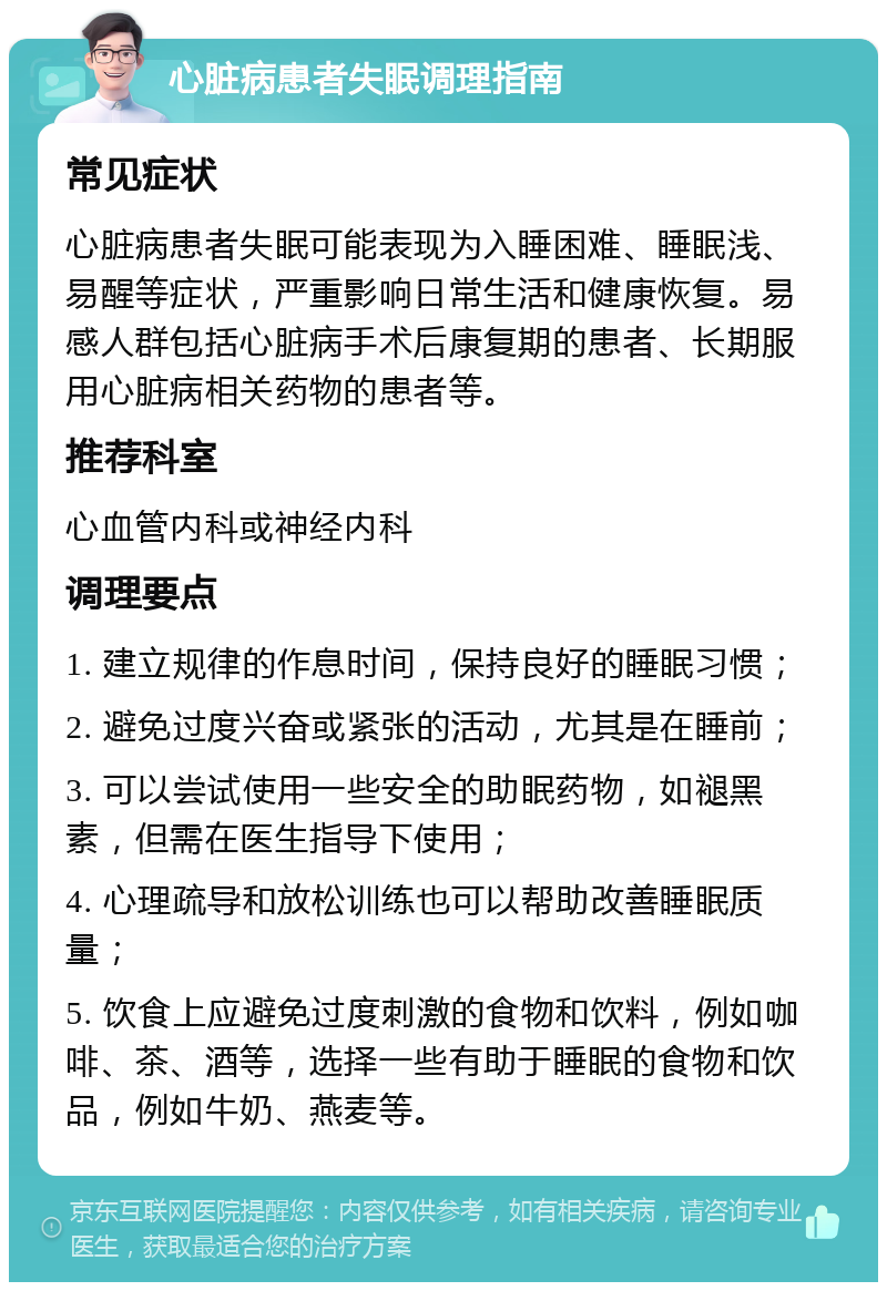 心脏病患者失眠调理指南 常见症状 心脏病患者失眠可能表现为入睡困难、睡眠浅、易醒等症状，严重影响日常生活和健康恢复。易感人群包括心脏病手术后康复期的患者、长期服用心脏病相关药物的患者等。 推荐科室 心血管内科或神经内科 调理要点 1. 建立规律的作息时间，保持良好的睡眠习惯； 2. 避免过度兴奋或紧张的活动，尤其是在睡前； 3. 可以尝试使用一些安全的助眠药物，如褪黑素，但需在医生指导下使用； 4. 心理疏导和放松训练也可以帮助改善睡眠质量； 5. 饮食上应避免过度刺激的食物和饮料，例如咖啡、茶、酒等，选择一些有助于睡眠的食物和饮品，例如牛奶、燕麦等。