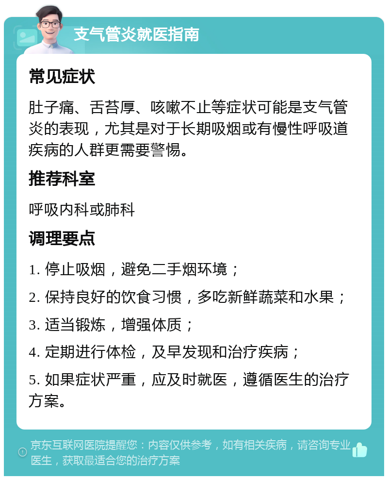 支气管炎就医指南 常见症状 肚子痛、舌苔厚、咳嗽不止等症状可能是支气管炎的表现，尤其是对于长期吸烟或有慢性呼吸道疾病的人群更需要警惕。 推荐科室 呼吸内科或肺科 调理要点 1. 停止吸烟，避免二手烟环境； 2. 保持良好的饮食习惯，多吃新鲜蔬菜和水果； 3. 适当锻炼，增强体质； 4. 定期进行体检，及早发现和治疗疾病； 5. 如果症状严重，应及时就医，遵循医生的治疗方案。