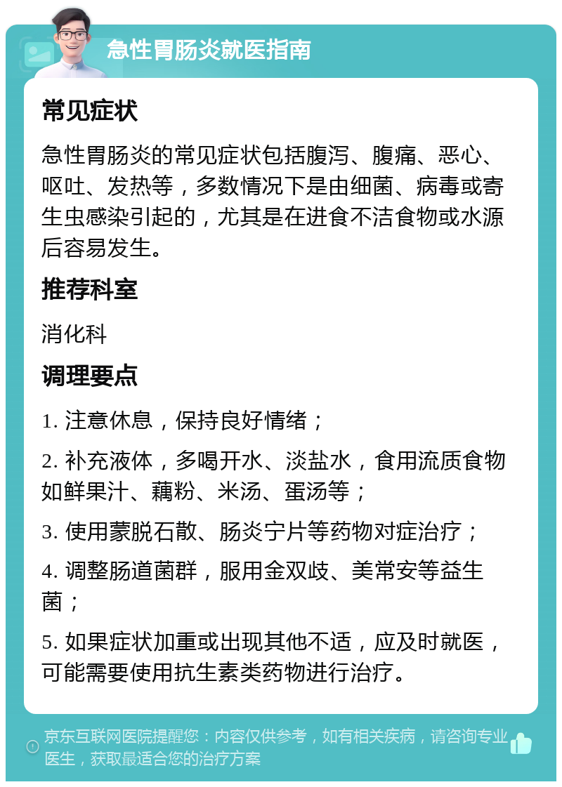 急性胃肠炎就医指南 常见症状 急性胃肠炎的常见症状包括腹泻、腹痛、恶心、呕吐、发热等，多数情况下是由细菌、病毒或寄生虫感染引起的，尤其是在进食不洁食物或水源后容易发生。 推荐科室 消化科 调理要点 1. 注意休息，保持良好情绪； 2. 补充液体，多喝开水、淡盐水，食用流质食物如鲜果汁、藕粉、米汤、蛋汤等； 3. 使用蒙脱石散、肠炎宁片等药物对症治疗； 4. 调整肠道菌群，服用金双歧、美常安等益生菌； 5. 如果症状加重或出现其他不适，应及时就医，可能需要使用抗生素类药物进行治疗。