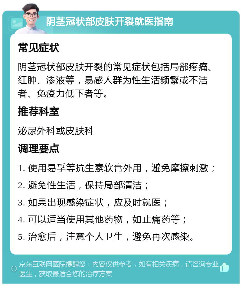 阴茎冠状部皮肤开裂就医指南 常见症状 阴茎冠状部皮肤开裂的常见症状包括局部疼痛、红肿、渗液等，易感人群为性生活频繁或不洁者、免疫力低下者等。 推荐科室 泌尿外科或皮肤科 调理要点 1. 使用易孚等抗生素软膏外用，避免摩擦刺激； 2. 避免性生活，保持局部清洁； 3. 如果出现感染症状，应及时就医； 4. 可以适当使用其他药物，如止痛药等； 5. 治愈后，注意个人卫生，避免再次感染。