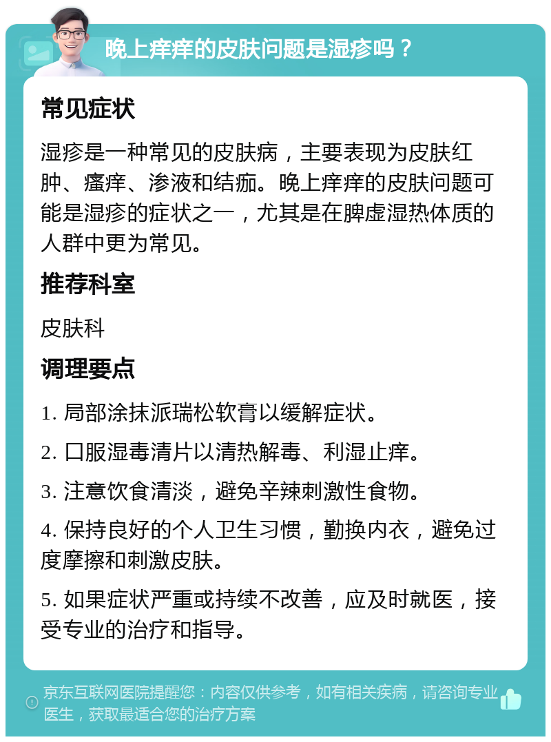 晚上痒痒的皮肤问题是湿疹吗？ 常见症状 湿疹是一种常见的皮肤病，主要表现为皮肤红肿、瘙痒、渗液和结痂。晚上痒痒的皮肤问题可能是湿疹的症状之一，尤其是在脾虚湿热体质的人群中更为常见。 推荐科室 皮肤科 调理要点 1. 局部涂抹派瑞松软膏以缓解症状。 2. 口服湿毒清片以清热解毒、利湿止痒。 3. 注意饮食清淡，避免辛辣刺激性食物。 4. 保持良好的个人卫生习惯，勤换内衣，避免过度摩擦和刺激皮肤。 5. 如果症状严重或持续不改善，应及时就医，接受专业的治疗和指导。