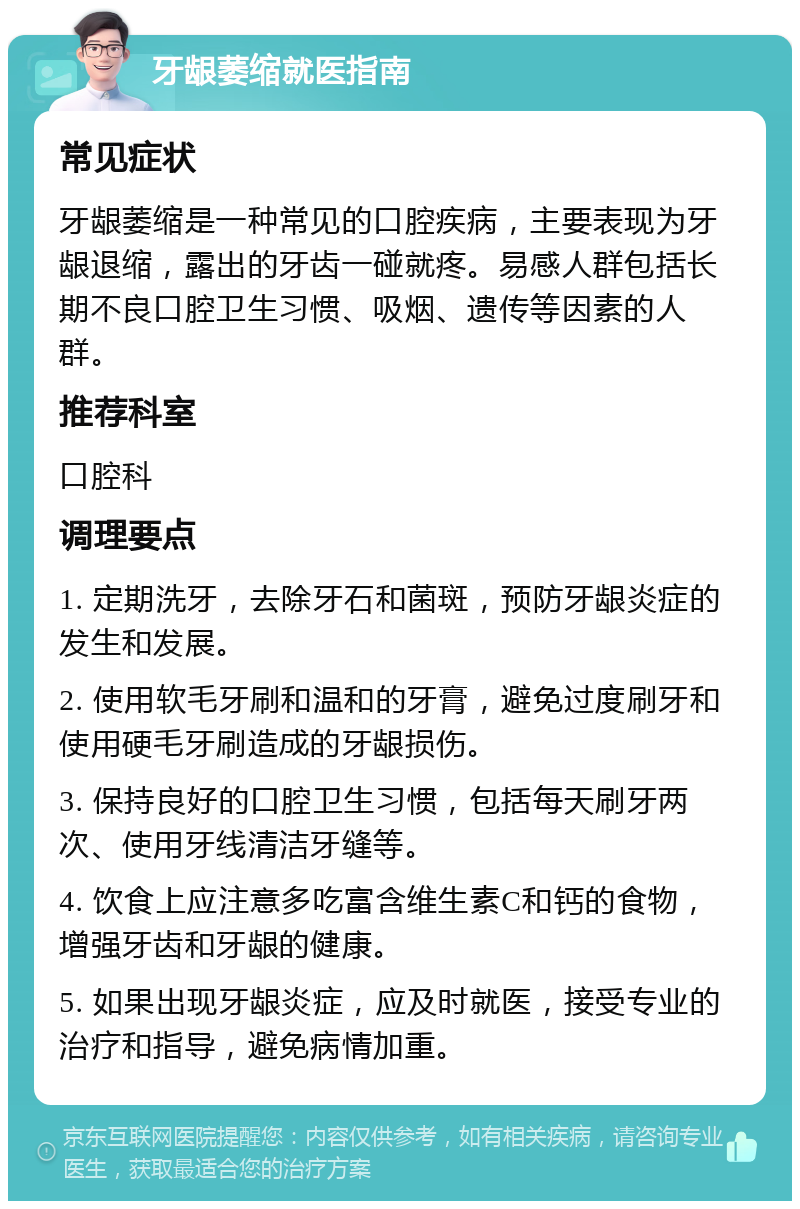 牙龈萎缩就医指南 常见症状 牙龈萎缩是一种常见的口腔疾病，主要表现为牙龈退缩，露出的牙齿一碰就疼。易感人群包括长期不良口腔卫生习惯、吸烟、遗传等因素的人群。 推荐科室 口腔科 调理要点 1. 定期洗牙，去除牙石和菌斑，预防牙龈炎症的发生和发展。 2. 使用软毛牙刷和温和的牙膏，避免过度刷牙和使用硬毛牙刷造成的牙龈损伤。 3. 保持良好的口腔卫生习惯，包括每天刷牙两次、使用牙线清洁牙缝等。 4. 饮食上应注意多吃富含维生素C和钙的食物，增强牙齿和牙龈的健康。 5. 如果出现牙龈炎症，应及时就医，接受专业的治疗和指导，避免病情加重。