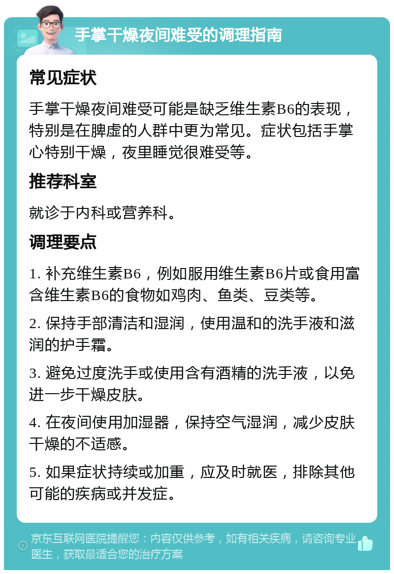 手掌干燥夜间难受的调理指南 常见症状 手掌干燥夜间难受可能是缺乏维生素B6的表现，特别是在脾虚的人群中更为常见。症状包括手掌心特别干燥，夜里睡觉很难受等。 推荐科室 就诊于内科或营养科。 调理要点 1. 补充维生素B6，例如服用维生素B6片或食用富含维生素B6的食物如鸡肉、鱼类、豆类等。 2. 保持手部清洁和湿润，使用温和的洗手液和滋润的护手霜。 3. 避免过度洗手或使用含有酒精的洗手液，以免进一步干燥皮肤。 4. 在夜间使用加湿器，保持空气湿润，减少皮肤干燥的不适感。 5. 如果症状持续或加重，应及时就医，排除其他可能的疾病或并发症。