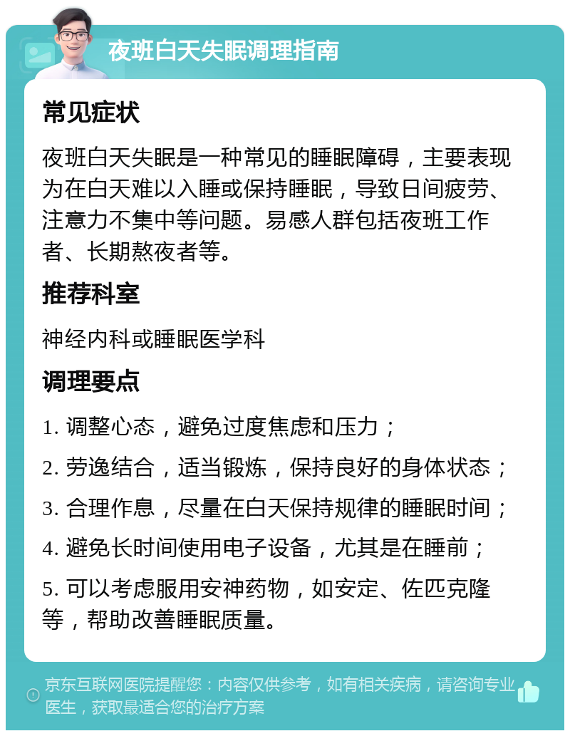 夜班白天失眠调理指南 常见症状 夜班白天失眠是一种常见的睡眠障碍，主要表现为在白天难以入睡或保持睡眠，导致日间疲劳、注意力不集中等问题。易感人群包括夜班工作者、长期熬夜者等。 推荐科室 神经内科或睡眠医学科 调理要点 1. 调整心态，避免过度焦虑和压力； 2. 劳逸结合，适当锻炼，保持良好的身体状态； 3. 合理作息，尽量在白天保持规律的睡眠时间； 4. 避免长时间使用电子设备，尤其是在睡前； 5. 可以考虑服用安神药物，如安定、佐匹克隆等，帮助改善睡眠质量。