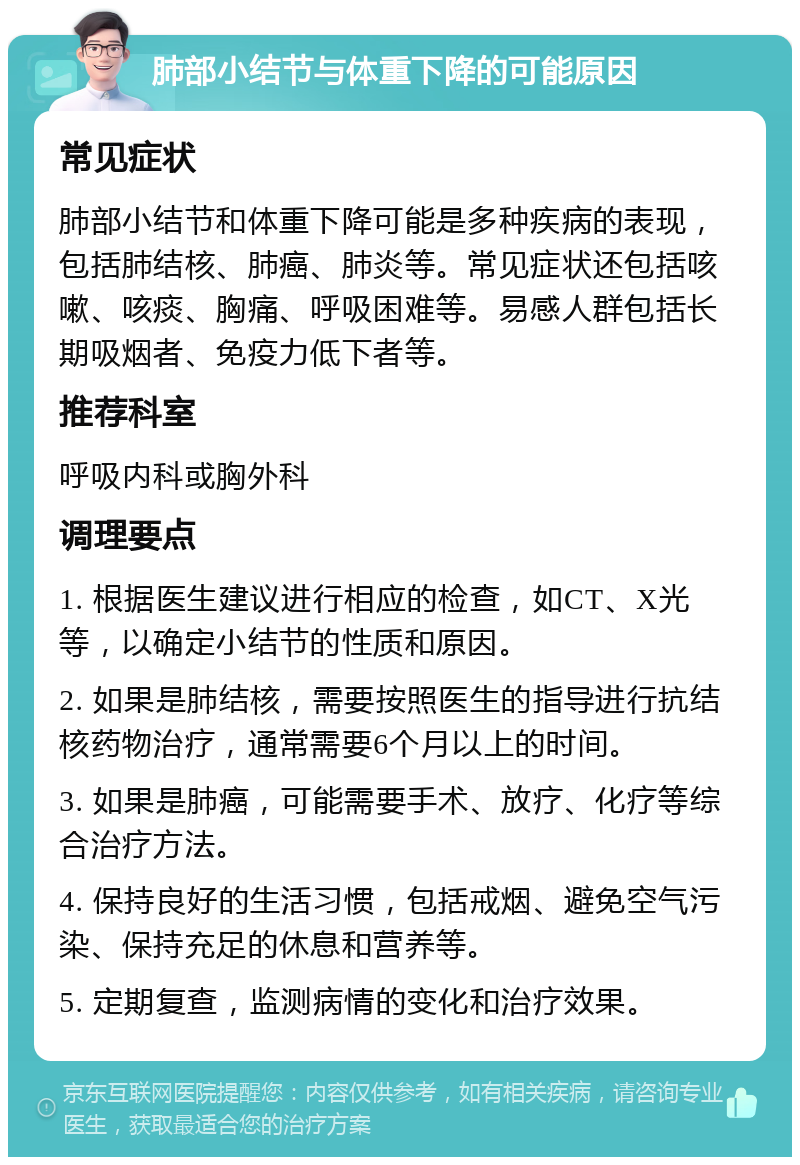 肺部小结节与体重下降的可能原因 常见症状 肺部小结节和体重下降可能是多种疾病的表现，包括肺结核、肺癌、肺炎等。常见症状还包括咳嗽、咳痰、胸痛、呼吸困难等。易感人群包括长期吸烟者、免疫力低下者等。 推荐科室 呼吸内科或胸外科 调理要点 1. 根据医生建议进行相应的检查，如CT、X光等，以确定小结节的性质和原因。 2. 如果是肺结核，需要按照医生的指导进行抗结核药物治疗，通常需要6个月以上的时间。 3. 如果是肺癌，可能需要手术、放疗、化疗等综合治疗方法。 4. 保持良好的生活习惯，包括戒烟、避免空气污染、保持充足的休息和营养等。 5. 定期复查，监测病情的变化和治疗效果。