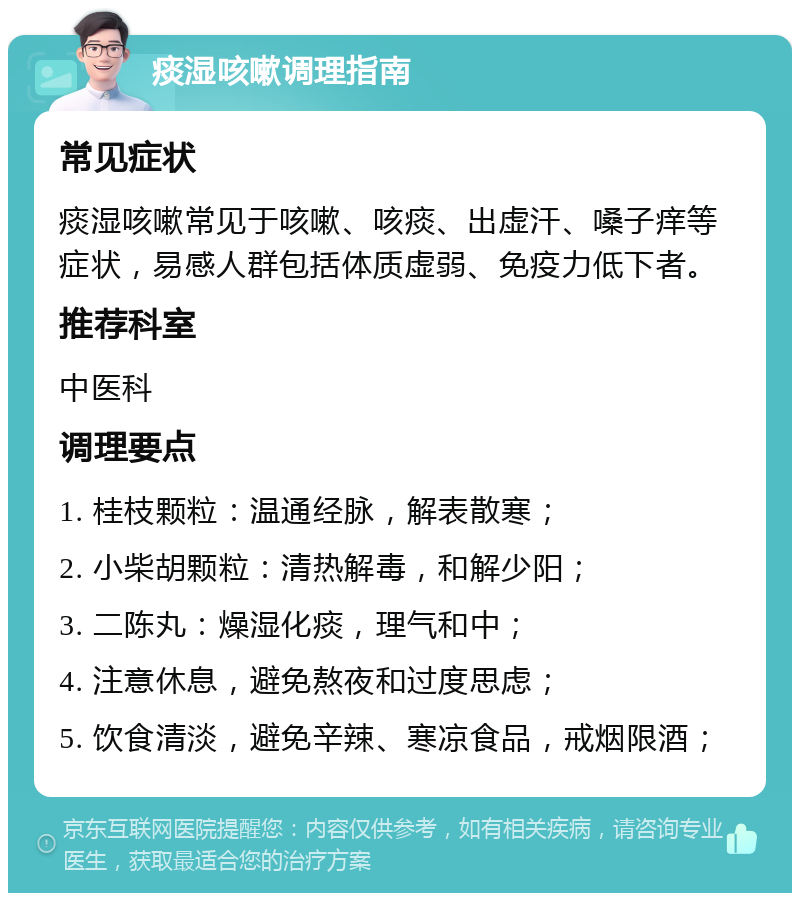 痰湿咳嗽调理指南 常见症状 痰湿咳嗽常见于咳嗽、咳痰、出虚汗、嗓子痒等症状，易感人群包括体质虚弱、免疫力低下者。 推荐科室 中医科 调理要点 1. 桂枝颗粒：温通经脉，解表散寒； 2. 小柴胡颗粒：清热解毒，和解少阳； 3. 二陈丸：燥湿化痰，理气和中； 4. 注意休息，避免熬夜和过度思虑； 5. 饮食清淡，避免辛辣、寒凉食品，戒烟限酒；