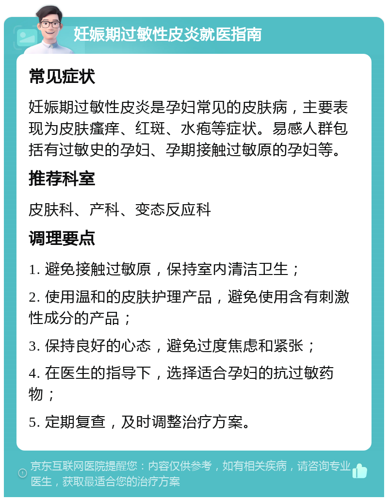 妊娠期过敏性皮炎就医指南 常见症状 妊娠期过敏性皮炎是孕妇常见的皮肤病，主要表现为皮肤瘙痒、红斑、水疱等症状。易感人群包括有过敏史的孕妇、孕期接触过敏原的孕妇等。 推荐科室 皮肤科、产科、变态反应科 调理要点 1. 避免接触过敏原，保持室内清洁卫生； 2. 使用温和的皮肤护理产品，避免使用含有刺激性成分的产品； 3. 保持良好的心态，避免过度焦虑和紧张； 4. 在医生的指导下，选择适合孕妇的抗过敏药物； 5. 定期复查，及时调整治疗方案。