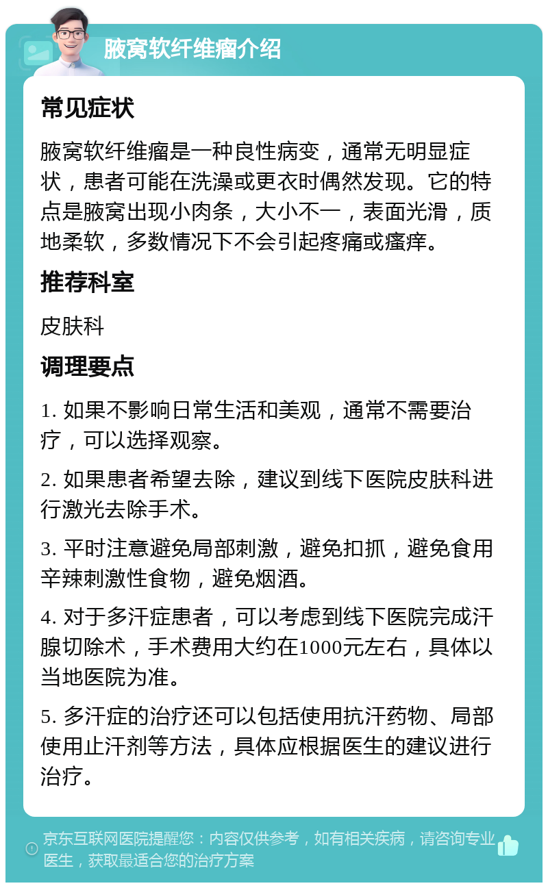 腋窝软纤维瘤介绍 常见症状 腋窝软纤维瘤是一种良性病变，通常无明显症状，患者可能在洗澡或更衣时偶然发现。它的特点是腋窝出现小肉条，大小不一，表面光滑，质地柔软，多数情况下不会引起疼痛或瘙痒。 推荐科室 皮肤科 调理要点 1. 如果不影响日常生活和美观，通常不需要治疗，可以选择观察。 2. 如果患者希望去除，建议到线下医院皮肤科进行激光去除手术。 3. 平时注意避免局部刺激，避免扣抓，避免食用辛辣刺激性食物，避免烟酒。 4. 对于多汗症患者，可以考虑到线下医院完成汗腺切除术，手术费用大约在1000元左右，具体以当地医院为准。 5. 多汗症的治疗还可以包括使用抗汗药物、局部使用止汗剂等方法，具体应根据医生的建议进行治疗。