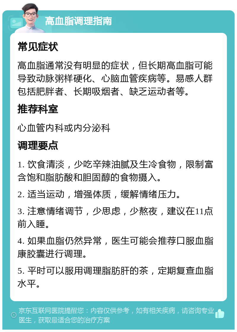 高血脂调理指南 常见症状 高血脂通常没有明显的症状，但长期高血脂可能导致动脉粥样硬化、心脑血管疾病等。易感人群包括肥胖者、长期吸烟者、缺乏运动者等。 推荐科室 心血管内科或内分泌科 调理要点 1. 饮食清淡，少吃辛辣油腻及生冷食物，限制富含饱和脂肪酸和胆固醇的食物摄入。 2. 适当运动，增强体质，缓解情绪压力。 3. 注意情绪调节，少思虑，少熬夜，建议在11点前入睡。 4. 如果血脂仍然异常，医生可能会推荐口服血脂康胶囊进行调理。 5. 平时可以服用调理脂肪肝的茶，定期复查血脂水平。