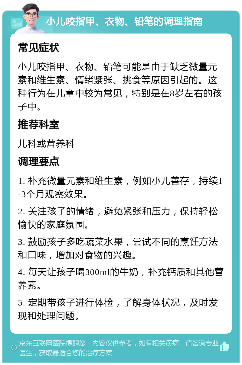 小儿咬指甲、衣物、铅笔的调理指南 常见症状 小儿咬指甲、衣物、铅笔可能是由于缺乏微量元素和维生素、情绪紧张、挑食等原因引起的。这种行为在儿童中较为常见，特别是在8岁左右的孩子中。 推荐科室 儿科或营养科 调理要点 1. 补充微量元素和维生素，例如小儿善存，持续1-3个月观察效果。 2. 关注孩子的情绪，避免紧张和压力，保持轻松愉快的家庭氛围。 3. 鼓励孩子多吃蔬菜水果，尝试不同的烹饪方法和口味，增加对食物的兴趣。 4. 每天让孩子喝300ml的牛奶，补充钙质和其他营养素。 5. 定期带孩子进行体检，了解身体状况，及时发现和处理问题。