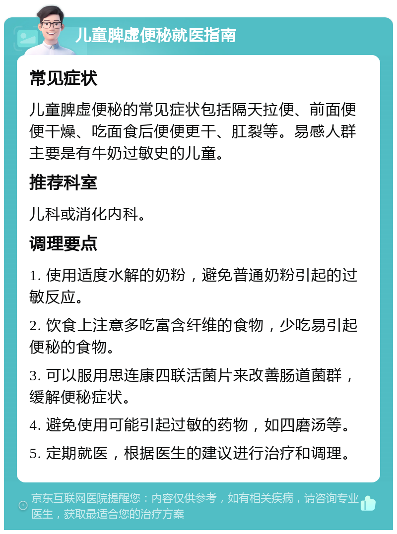 儿童脾虚便秘就医指南 常见症状 儿童脾虚便秘的常见症状包括隔天拉便、前面便便干燥、吃面食后便便更干、肛裂等。易感人群主要是有牛奶过敏史的儿童。 推荐科室 儿科或消化内科。 调理要点 1. 使用适度水解的奶粉，避免普通奶粉引起的过敏反应。 2. 饮食上注意多吃富含纤维的食物，少吃易引起便秘的食物。 3. 可以服用思连康四联活菌片来改善肠道菌群，缓解便秘症状。 4. 避免使用可能引起过敏的药物，如四磨汤等。 5. 定期就医，根据医生的建议进行治疗和调理。