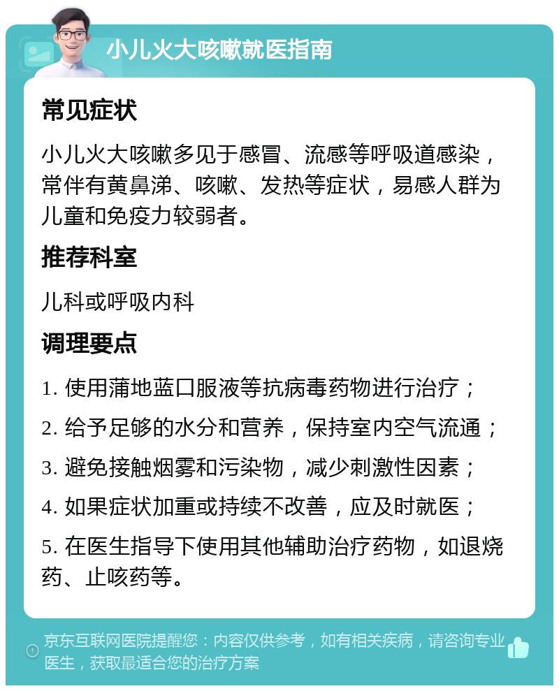 小儿火大咳嗽就医指南 常见症状 小儿火大咳嗽多见于感冒、流感等呼吸道感染，常伴有黄鼻涕、咳嗽、发热等症状，易感人群为儿童和免疫力较弱者。 推荐科室 儿科或呼吸内科 调理要点 1. 使用蒲地蓝口服液等抗病毒药物进行治疗； 2. 给予足够的水分和营养，保持室内空气流通； 3. 避免接触烟雾和污染物，减少刺激性因素； 4. 如果症状加重或持续不改善，应及时就医； 5. 在医生指导下使用其他辅助治疗药物，如退烧药、止咳药等。