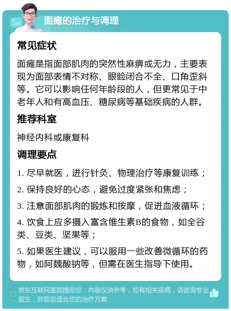 面瘫的治疗与调理 常见症状 面瘫是指面部肌肉的突然性麻痹或无力，主要表现为面部表情不对称、眼睑闭合不全、口角歪斜等。它可以影响任何年龄段的人，但更常见于中老年人和有高血压、糖尿病等基础疾病的人群。 推荐科室 神经内科或康复科 调理要点 1. 尽早就医，进行针灸、物理治疗等康复训练； 2. 保持良好的心态，避免过度紧张和焦虑； 3. 注意面部肌肉的锻炼和按摩，促进血液循环； 4. 饮食上应多摄入富含维生素B的食物，如全谷类、豆类、坚果等； 5. 如果医生建议，可以服用一些改善微循环的药物，如阿魏酸钠等，但需在医生指导下使用。