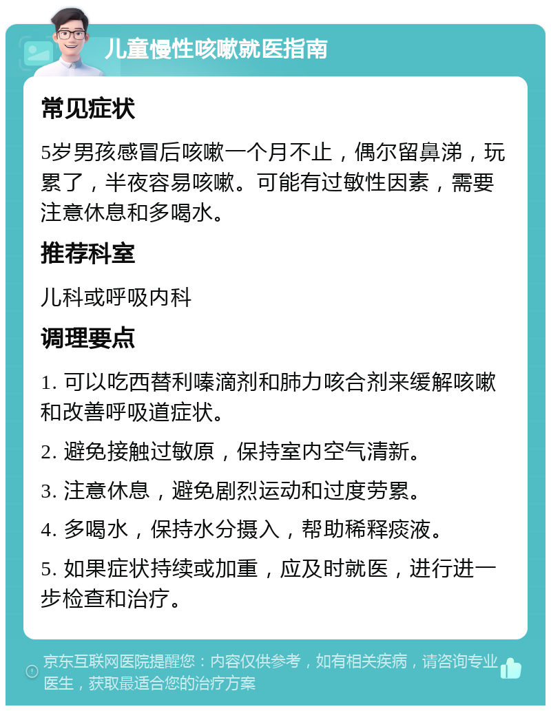 儿童慢性咳嗽就医指南 常见症状 5岁男孩感冒后咳嗽一个月不止，偶尔留鼻涕，玩累了，半夜容易咳嗽。可能有过敏性因素，需要注意休息和多喝水。 推荐科室 儿科或呼吸内科 调理要点 1. 可以吃西替利嗪滴剂和肺力咳合剂来缓解咳嗽和改善呼吸道症状。 2. 避免接触过敏原，保持室内空气清新。 3. 注意休息，避免剧烈运动和过度劳累。 4. 多喝水，保持水分摄入，帮助稀释痰液。 5. 如果症状持续或加重，应及时就医，进行进一步检查和治疗。