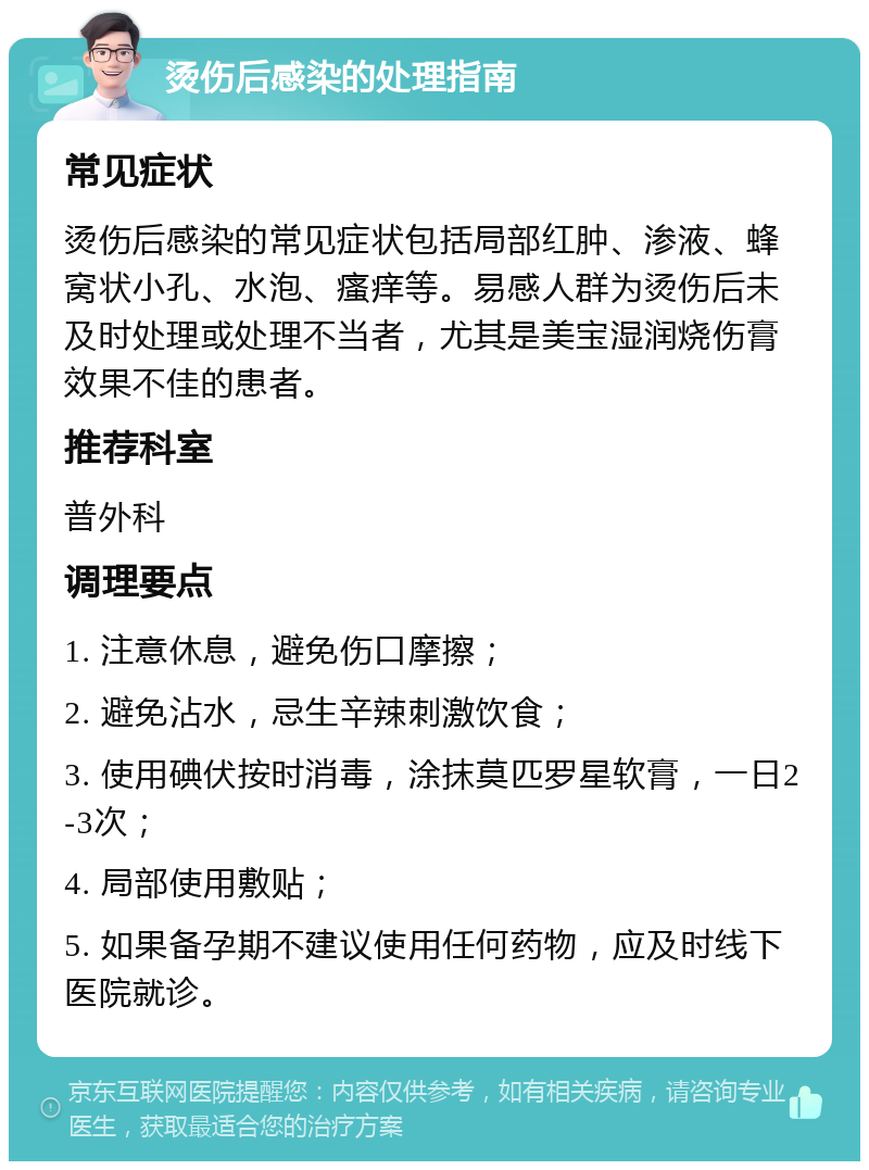 烫伤后感染的处理指南 常见症状 烫伤后感染的常见症状包括局部红肿、渗液、蜂窝状小孔、水泡、瘙痒等。易感人群为烫伤后未及时处理或处理不当者，尤其是美宝湿润烧伤膏效果不佳的患者。 推荐科室 普外科 调理要点 1. 注意休息，避免伤口摩擦； 2. 避免沾水，忌生辛辣刺激饮食； 3. 使用碘伏按时消毒，涂抹莫匹罗星软膏，一日2-3次； 4. 局部使用敷贴； 5. 如果备孕期不建议使用任何药物，应及时线下医院就诊。