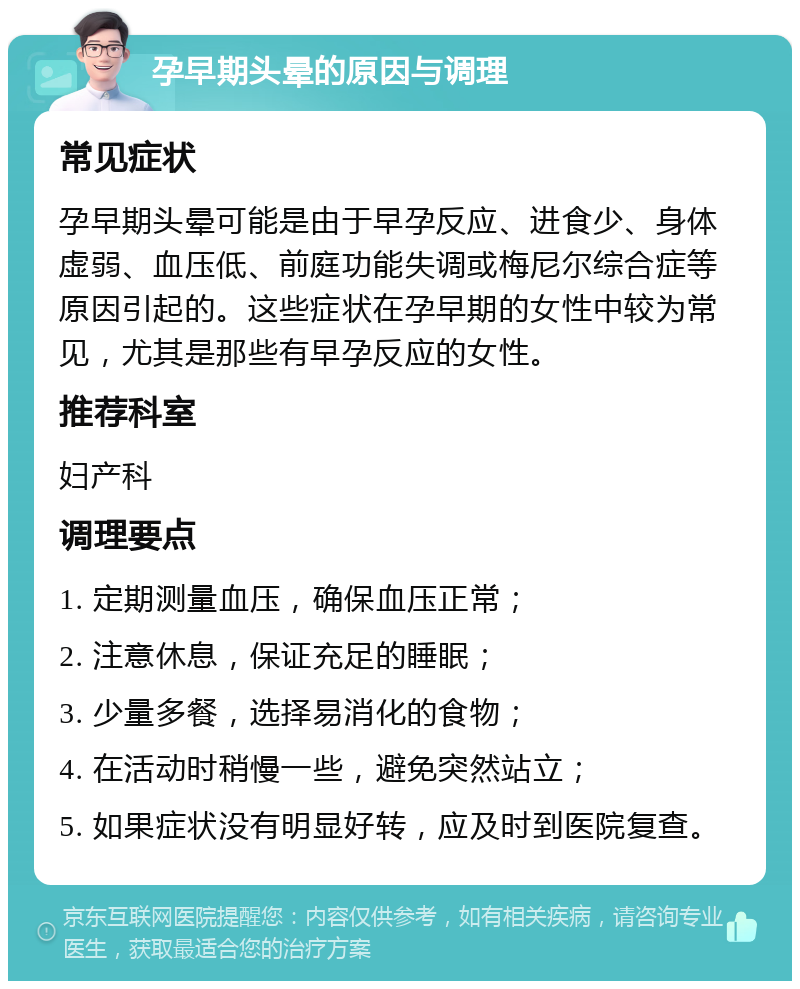 孕早期头晕的原因与调理 常见症状 孕早期头晕可能是由于早孕反应、进食少、身体虚弱、血压低、前庭功能失调或梅尼尔综合症等原因引起的。这些症状在孕早期的女性中较为常见，尤其是那些有早孕反应的女性。 推荐科室 妇产科 调理要点 1. 定期测量血压，确保血压正常； 2. 注意休息，保证充足的睡眠； 3. 少量多餐，选择易消化的食物； 4. 在活动时稍慢一些，避免突然站立； 5. 如果症状没有明显好转，应及时到医院复查。