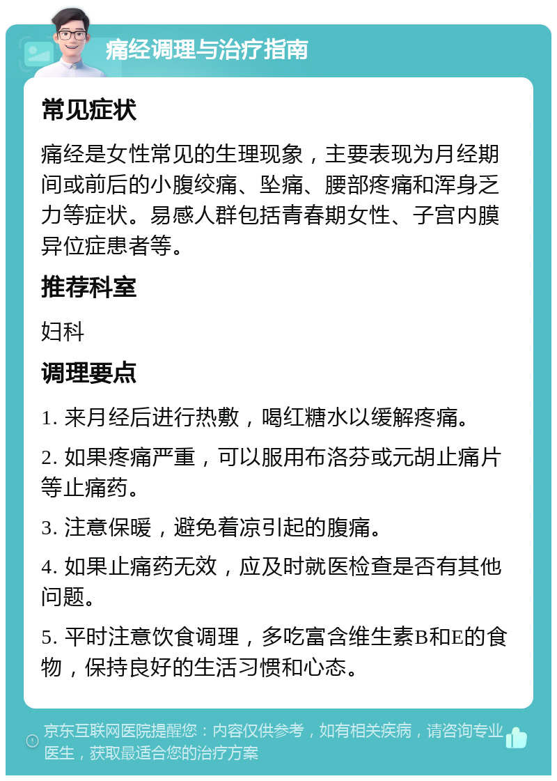 痛经调理与治疗指南 常见症状 痛经是女性常见的生理现象，主要表现为月经期间或前后的小腹绞痛、坠痛、腰部疼痛和浑身乏力等症状。易感人群包括青春期女性、子宫内膜异位症患者等。 推荐科室 妇科 调理要点 1. 来月经后进行热敷，喝红糖水以缓解疼痛。 2. 如果疼痛严重，可以服用布洛芬或元胡止痛片等止痛药。 3. 注意保暖，避免着凉引起的腹痛。 4. 如果止痛药无效，应及时就医检查是否有其他问题。 5. 平时注意饮食调理，多吃富含维生素B和E的食物，保持良好的生活习惯和心态。