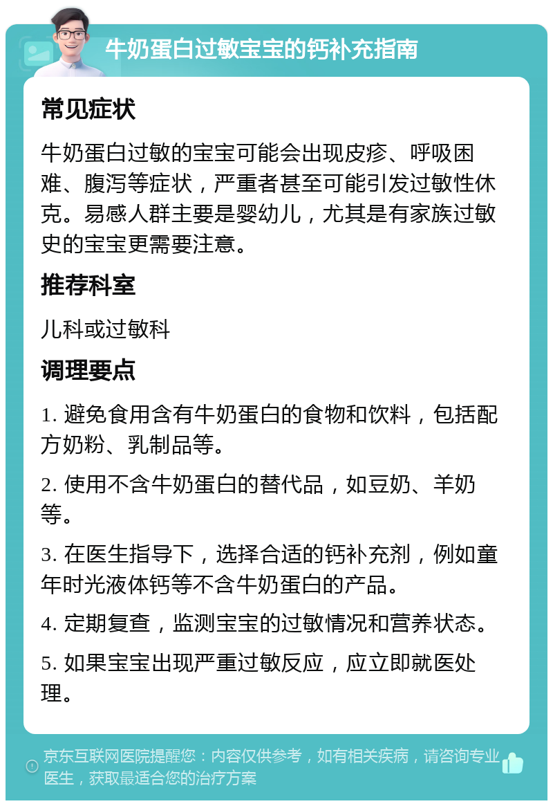 牛奶蛋白过敏宝宝的钙补充指南 常见症状 牛奶蛋白过敏的宝宝可能会出现皮疹、呼吸困难、腹泻等症状，严重者甚至可能引发过敏性休克。易感人群主要是婴幼儿，尤其是有家族过敏史的宝宝更需要注意。 推荐科室 儿科或过敏科 调理要点 1. 避免食用含有牛奶蛋白的食物和饮料，包括配方奶粉、乳制品等。 2. 使用不含牛奶蛋白的替代品，如豆奶、羊奶等。 3. 在医生指导下，选择合适的钙补充剂，例如童年时光液体钙等不含牛奶蛋白的产品。 4. 定期复查，监测宝宝的过敏情况和营养状态。 5. 如果宝宝出现严重过敏反应，应立即就医处理。