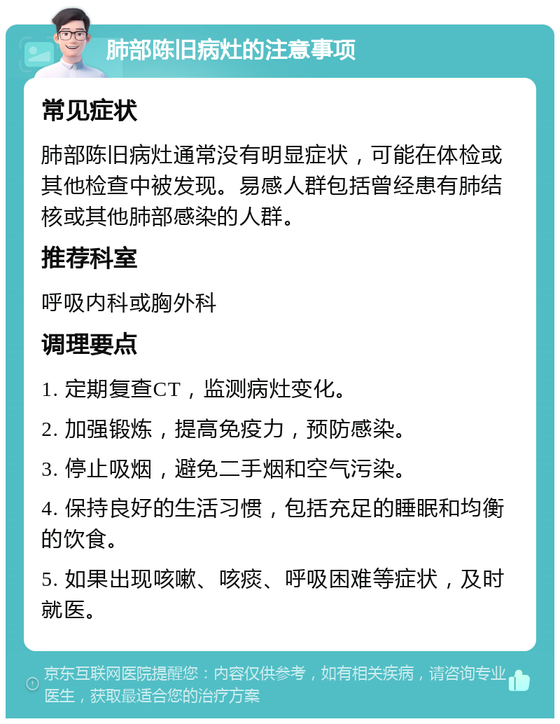 肺部陈旧病灶的注意事项 常见症状 肺部陈旧病灶通常没有明显症状，可能在体检或其他检查中被发现。易感人群包括曾经患有肺结核或其他肺部感染的人群。 推荐科室 呼吸内科或胸外科 调理要点 1. 定期复查CT，监测病灶变化。 2. 加强锻炼，提高免疫力，预防感染。 3. 停止吸烟，避免二手烟和空气污染。 4. 保持良好的生活习惯，包括充足的睡眠和均衡的饮食。 5. 如果出现咳嗽、咳痰、呼吸困难等症状，及时就医。