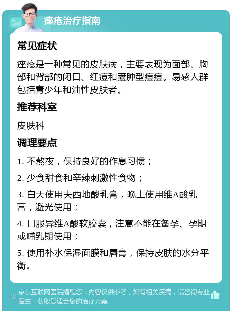 痤疮治疗指南 常见症状 痤疮是一种常见的皮肤病，主要表现为面部、胸部和背部的闭口、红痘和囊肿型痘痘。易感人群包括青少年和油性皮肤者。 推荐科室 皮肤科 调理要点 1. 不熬夜，保持良好的作息习惯； 2. 少食甜食和辛辣刺激性食物； 3. 白天使用夫西地酸乳膏，晚上使用维A酸乳膏，避光使用； 4. 口服异维A酸软胶囊，注意不能在备孕、孕期或哺乳期使用； 5. 使用补水保湿面膜和唇膏，保持皮肤的水分平衡。