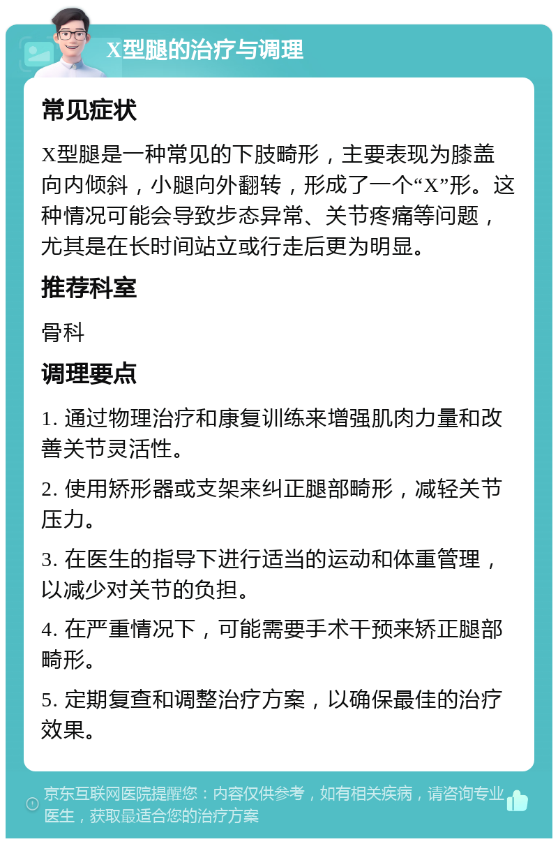 X型腿的治疗与调理 常见症状 X型腿是一种常见的下肢畸形，主要表现为膝盖向内倾斜，小腿向外翻转，形成了一个“X”形。这种情况可能会导致步态异常、关节疼痛等问题，尤其是在长时间站立或行走后更为明显。 推荐科室 骨科 调理要点 1. 通过物理治疗和康复训练来增强肌肉力量和改善关节灵活性。 2. 使用矫形器或支架来纠正腿部畸形，减轻关节压力。 3. 在医生的指导下进行适当的运动和体重管理，以减少对关节的负担。 4. 在严重情况下，可能需要手术干预来矫正腿部畸形。 5. 定期复查和调整治疗方案，以确保最佳的治疗效果。